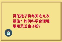 灵芝孢子粉每天吃几次最佳？如何科学合理地服用灵芝孢子粉？