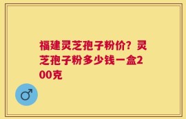 福建灵芝孢子粉价？灵芝孢子粉多少钱一盒200克