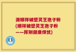 源顺祥破壁灵芝孢子粉(顺祥破壁灵芝孢子粉——挥别健康烦忧)
