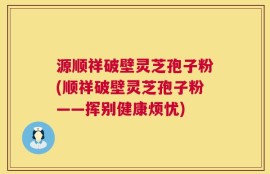 源顺祥破壁灵芝孢子粉(顺祥破壁灵芝孢子粉——挥别健康烦忧)