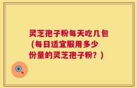 灵芝孢子粉每天吃几包 (每日适宜服用多少份量的灵芝孢子粉？)