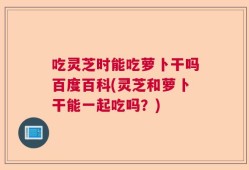 吃灵芝时能吃萝卜干吗百度百科(灵芝和萝卜干能一起吃吗？)