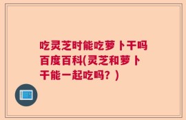吃灵芝时能吃萝卜干吗百度百科(灵芝和萝卜干能一起吃吗？)