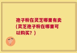 孢子粉在灵芝哪里有卖(灵芝孢子粉在哪里可以购买？)