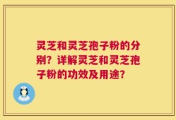 灵芝和灵芝孢子粉的分别？详解灵芝和灵芝孢子粉的功效及用途？