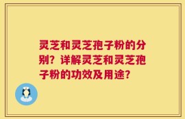灵芝和灵芝孢子粉的分别？详解灵芝和灵芝孢子粉的功效及用途？