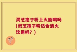 灵芝孢子粉上火能喝吗(灵芝孢子粉适合清火饮用吗？)