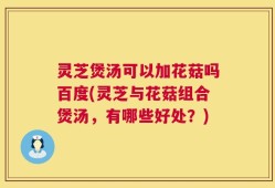 灵芝煲汤可以加花菇吗百度(灵芝与花菇组合煲汤，有哪些好处？)