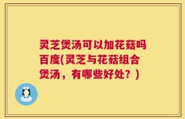 灵芝煲汤可以加花菇吗百度(灵芝与花菇组合煲汤，有哪些好处？)