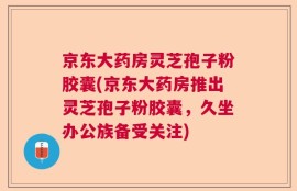 京东大药房灵芝孢子粉胶囊(京东大药房推出灵芝孢子粉胶囊，久坐办公族备受关注)