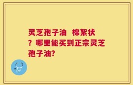 灵芝孢子油  棉絮状？哪里能买到正宗灵芝孢子油？