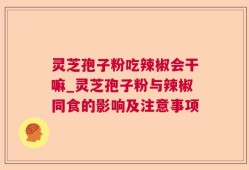 灵芝孢子粉吃辣椒会干嘛_灵芝孢子粉与辣椒同食的影响及注意事项