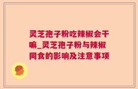 灵芝孢子粉吃辣椒会干嘛_灵芝孢子粉与辣椒同食的影响及注意事项