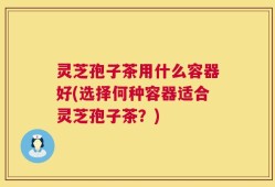 灵芝孢子茶用什么容器好(选择何种容器适合灵芝孢子茶？)