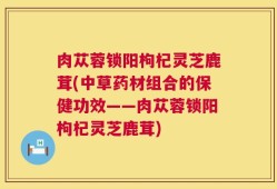 肉苁蓉锁阳枸杞灵芝鹿茸(中草药材组合的保健功效——肉苁蓉锁阳枸杞灵芝鹿茸)