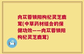 肉苁蓉锁阳枸杞灵芝鹿茸(中草药材组合的保健功效——肉苁蓉锁阳枸杞灵芝鹿茸)