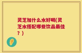 灵芝加什么水好喝(灵芝水搭配哪些饮品最佳？)
