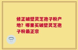 修正破壁灵芝孢子粉产地？哪里买破壁灵芝孢子粉最正宗