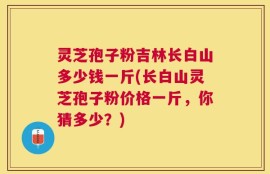 灵芝孢子粉吉林长白山多少钱一斤(长白山灵芝孢子粉价格一斤，你猜多少？)