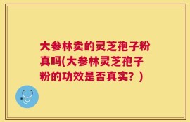 大参林卖的灵芝孢子粉真吗(大参林灵芝孢子粉的功效是否真实？)