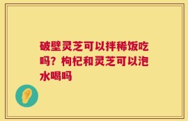 破壁灵芝可以拌稀饭吃吗？枸杞和灵芝可以泡水喝吗