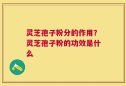 灵芝孢子粉分的作用？灵芝孢子粉的功效是什么
