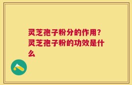 灵芝孢子粉分的作用？灵芝孢子粉的功效是什么