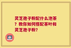 灵芝孢子粉配什么泡茶？教你如何搭配茶叶和灵芝孢子粉？