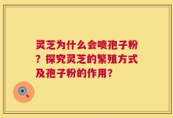 灵芝为什么会喷孢子粉？探究灵芝的繁殖方式及孢子粉的作用？