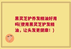 黑灵芝护养发精油好用吗(使用黑灵芝护发精油，让头发更健康！)