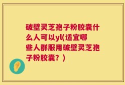 破壁灵芝孢子粉胶囊什么人可以yl(适宜哪些人群服用破壁灵芝孢子粉胶囊？)