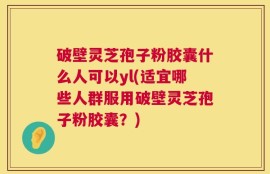 破壁灵芝孢子粉胶囊什么人可以yl(适宜哪些人群服用破壁灵芝孢子粉胶囊？)