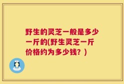 野生的灵芝一般是多少一斤的(野生灵芝一斤价格约为多少钱？)
