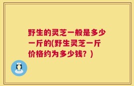 野生的灵芝一般是多少一斤的(野生灵芝一斤价格约为多少钱？)