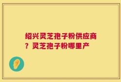 绍兴灵芝孢子粉供应商？灵芝孢子粉哪里产
