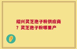 绍兴灵芝孢子粉供应商？灵芝孢子粉哪里产