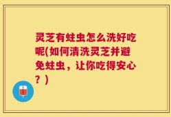 灵芝有蛀虫怎么洗好吃呢(如何清洗灵芝并避免蛀虫，让你吃得安心？)