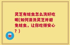 灵芝有蛀虫怎么洗好吃呢(如何清洗灵芝并避免蛀虫，让你吃得安心？)