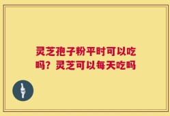 灵芝孢子粉平时可以吃吗？灵芝可以每天吃吗