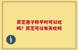 灵芝孢子粉平时可以吃吗？灵芝可以每天吃吗