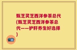 甄芝灵芝西洋参茶总代(甄芝灵芝西洋参茶总代——护肝养生好选择)