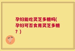 孕妇能吃灵芝多糖吗(孕妇可否食用灵芝多糖？)