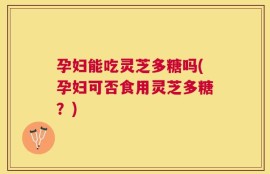 孕妇能吃灵芝多糖吗(孕妇可否食用灵芝多糖？)