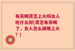 每天喝灵芝上火吗女人吃什么好(灵芝每天喝了，女人怎么调理上火？)