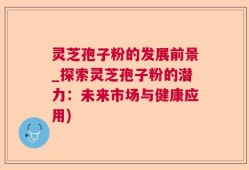 灵芝孢子粉的发展前景_探索灵芝孢子粉的潜力：未来市场与健康应用)