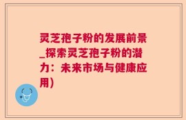 灵芝孢子粉的发展前景_探索灵芝孢子粉的潜力：未来市场与健康应用)
