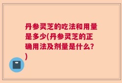 丹参灵芝的吃法和用量是多少(丹参灵芝的正确用法及剂量是什么？)