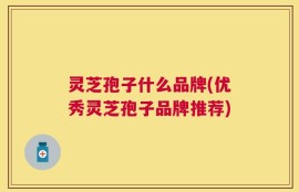 灵芝孢子什么品牌(优秀灵芝孢子品牌推荐)