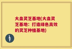 大盘灵芝基地(大盘灵芝基地：打造绿色高效的灵芝种植基地)