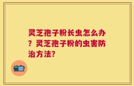 灵芝孢子粉长虫怎么办？灵芝孢子粉的虫害防治方法？